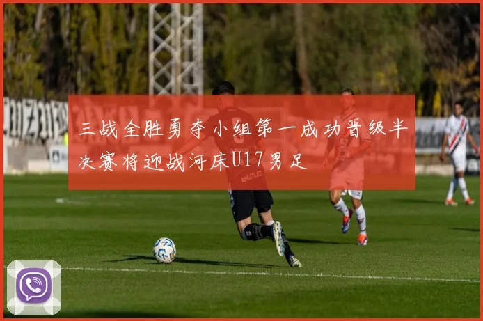 三战全胜勇夺小组第一成功晋级半决赛将迎战河床U17男足