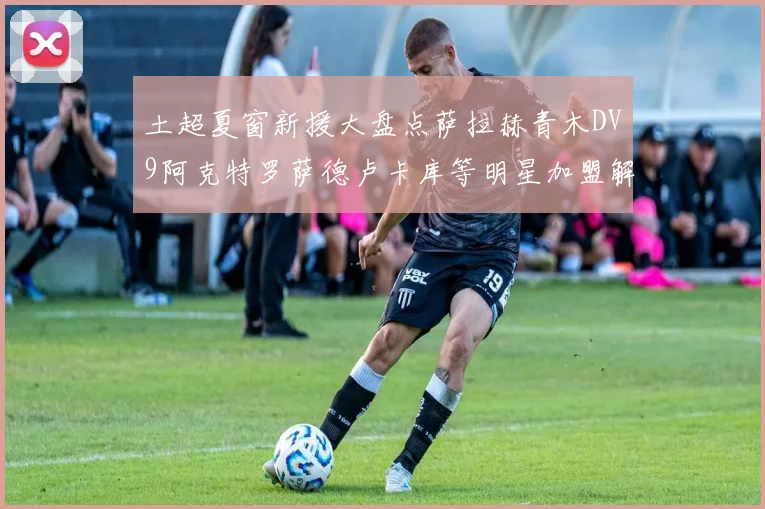 土超夏窗新援大盘点萨拉赫青木DV9阿克特罗萨德卢卡库等明星加盟解析