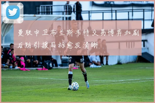 曼联中卫布兰斯韦特交易博弈加剧后防引援目标愈发清晰