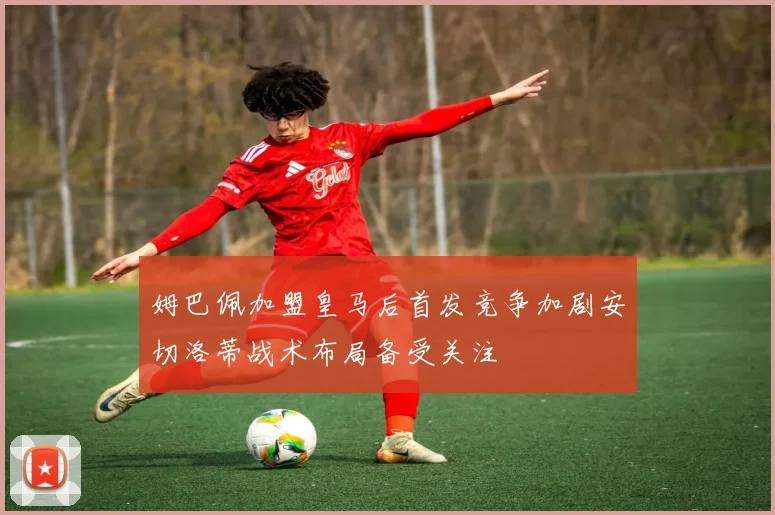 姆巴佩加盟皇马后首发竞争加剧安切洛蒂战术布局备受关注