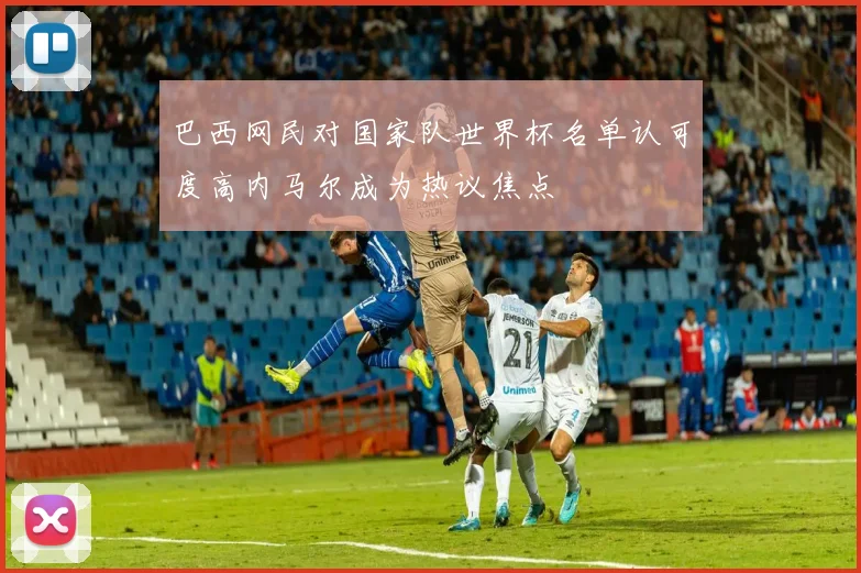 巴西网民对国家队世界杯名单认可度高内马尔成为热议焦点