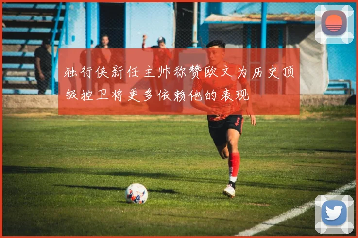 独行侠新任主帅称赞欧文为历史顶级控卫将更多依赖他的表现