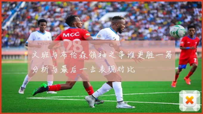 文班与布伦森领袖之争谁更胜一筹分析与最后一击表现对比