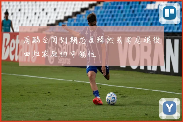 周鹏合同到期态度释然或考虑退役回归家庭的可能性