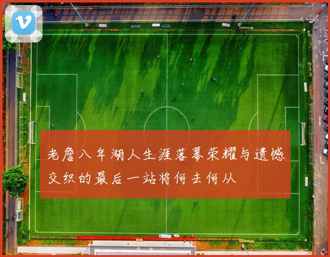老詹八年湖人生涯落幕荣耀与遗憾交织的最后一站将何去何从