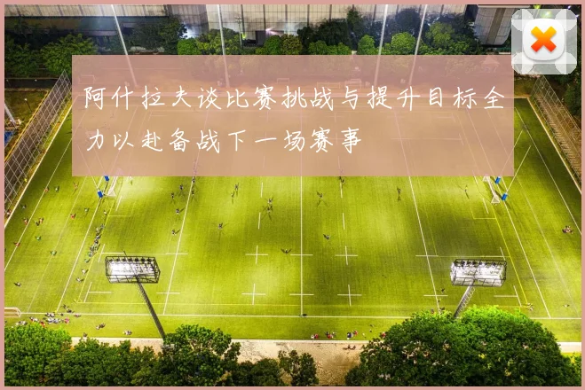 阿什拉夫谈比赛挑战与提升目标全力以赴备战下一场赛事