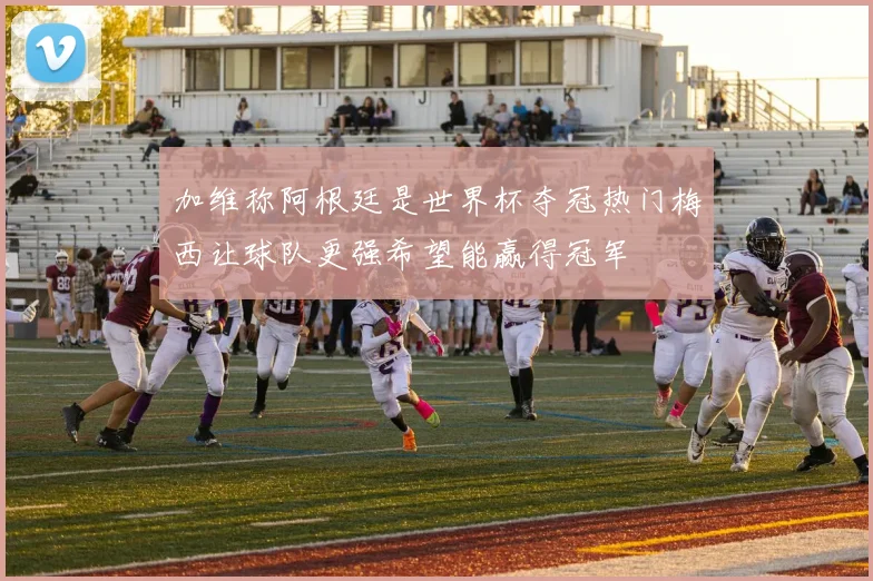 加维称阿根廷是世界杯夺冠热门梅西让球队更强希望能赢得冠军