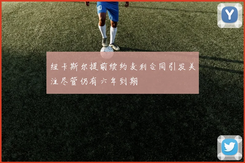 纽卡斯尔提前续约麦利合同引发关注尽管仍有六年到期