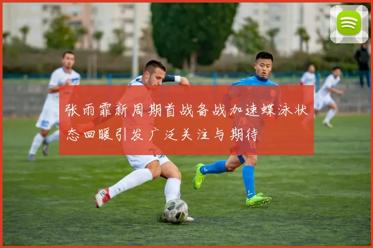 张雨霏新周期首战备战加速蝶泳状态回暖引发广泛关注与期待
