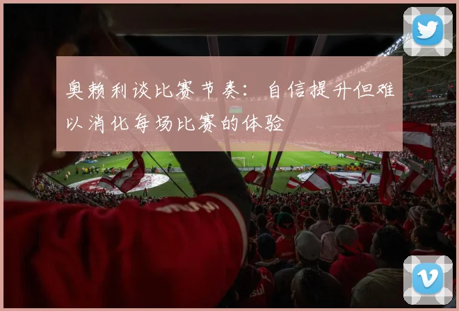奥赖利谈比赛节奏：自信提升但难以消化每场比赛的体验