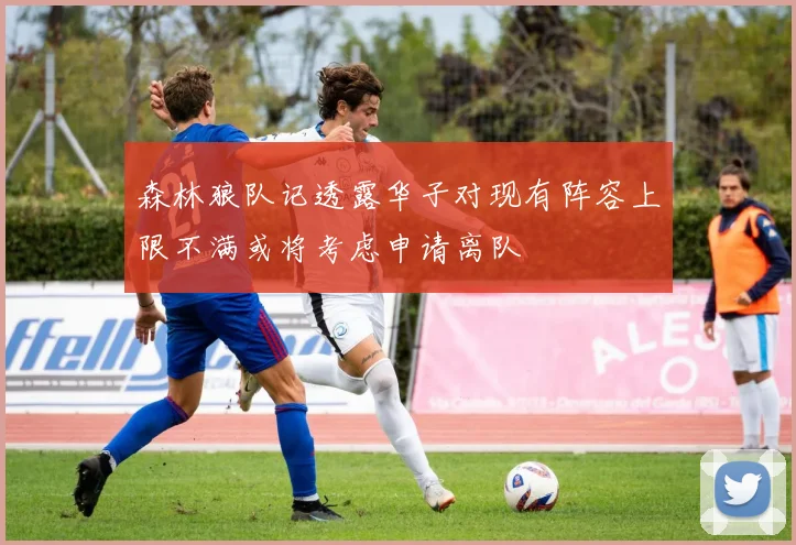 森林狼队记透露华子对现有阵容上限不满或将考虑申请离队