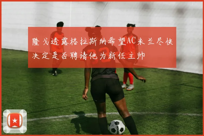 隆戈透露格拉斯纳希望AC米兰尽快决定是否聘请他为新任主帅
