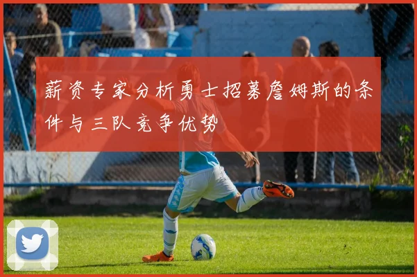 薪资专家分析勇士招募詹姆斯的条件与三队竞争优势