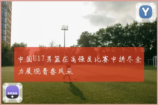 中国U17男篮在高强度比赛中拼尽全力展现青春风采