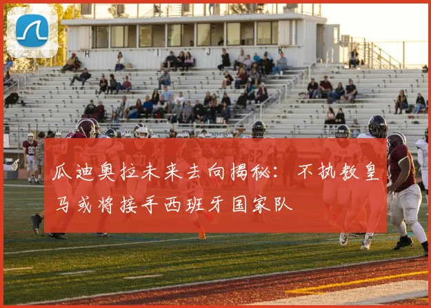 瓜迪奥拉未来去向揭秘：不执教皇马或将接手西班牙国家队