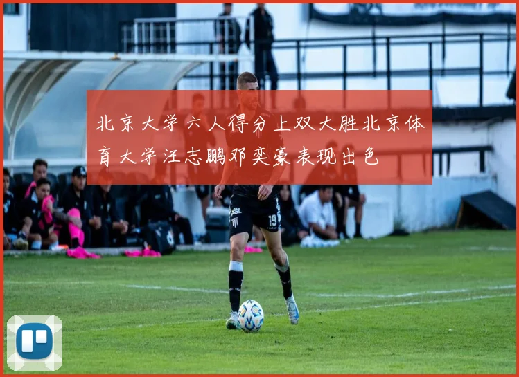 北京大学六人得分上双大胜北京体育大学汪志鹏邓奕豪表现出色