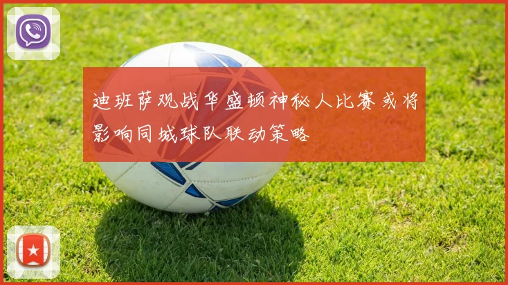 迪班萨观战华盛顿神秘人比赛或将影响同城球队联动策略