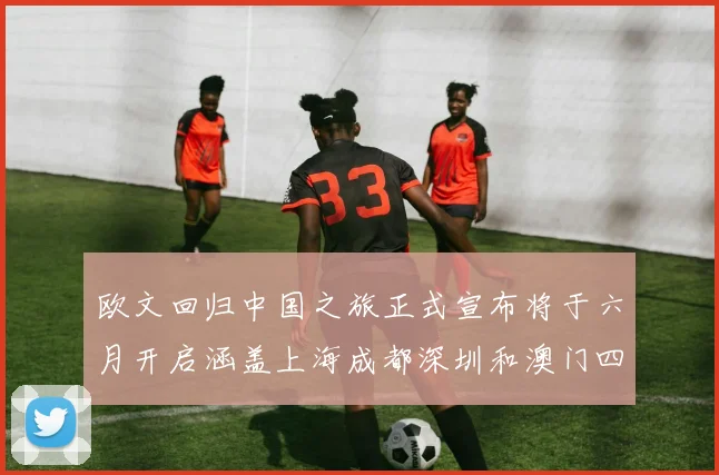 欧文回归中国之旅正式宣布将于六月开启涵盖上海成都深圳和澳门四大城市
