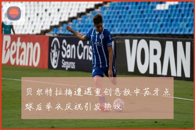 贝尔特拉梅遭遇重创急救中苏牙点球后举衣庆祝引发热议