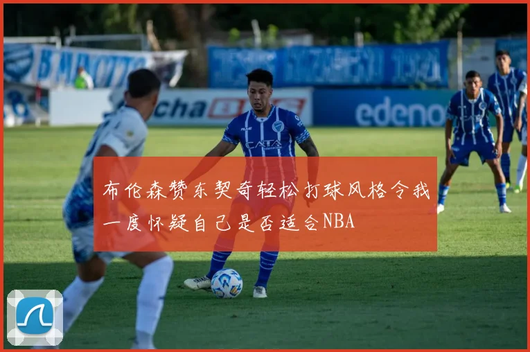 布伦森赞东契奇轻松打球风格令我一度怀疑自己是否适合NBA