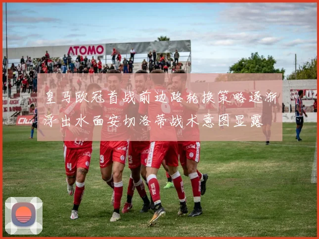 皇马欧冠首战前边路轮换策略逐渐浮出水面安切洛蒂战术意图显露