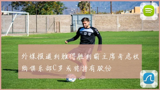 外媒报道利雅得胜利前主席考虑收购俱乐部C罗或将持有股份