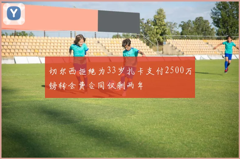 切尔西拒绝为33岁扎卡支付2500万镑转会费合同仅剩两年